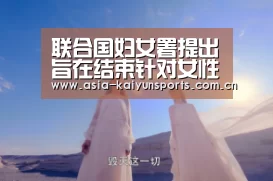 联合国妇女署提出旨在结束针对女性暴力的全面政策议程‘KAIYUN SPORTS’(图1) 开云体育高清直播