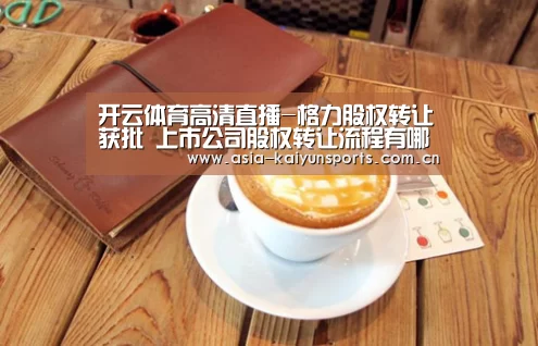 开云体育高清直播-格力股权转让获批 上市公司股权转让流程有哪些?(图3) 开云官网首页