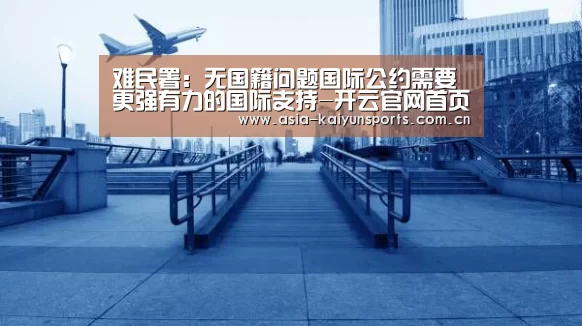 难民署:无国籍问题国际公约需要更强有力的国际支持-开云官网首页(图4) 开云体育平台服务
